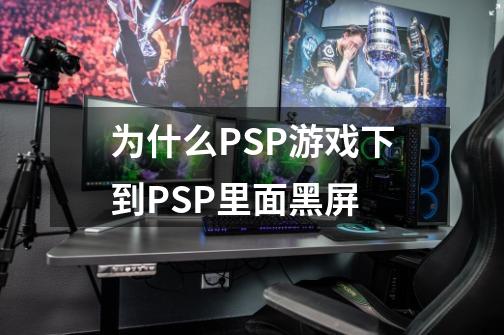 为什么PSP游戏下到PSP里面黑屏-第1张-游戏信息-龙启网