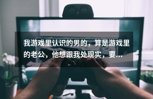 我游戏里认识的男的，算是游戏里的老公，他想跟我处现实，要来找我，就在明天，我不想让他来找我，但又不-第1张-游戏信息-龙启网