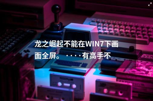 龙之崛起不能在WIN7下画面全屏。 ····有高手不-第1张-游戏信息-龙启网