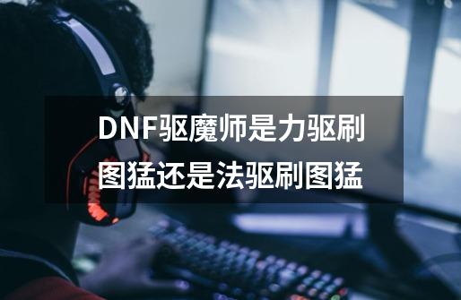 DNF驱魔师是力驱刷图猛还是法驱刷图猛-第1张-游戏信息-龙启网