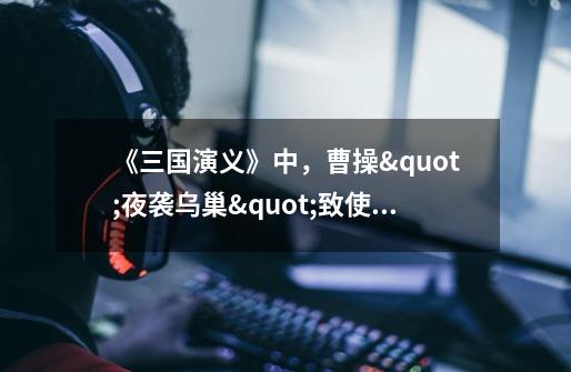 《三国演义》中,曹操"夜袭乌巢"致使袁绍大军惨败,请问此计属于以下何-第1张-游戏信息-龙启网