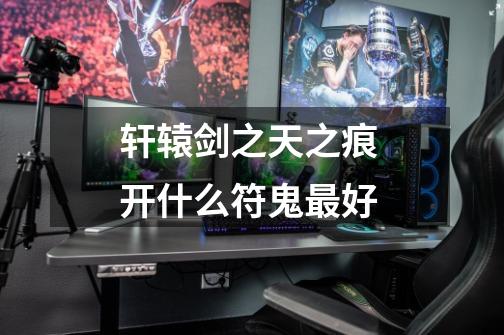 轩辕剑之天之痕 开什么符鬼最好-第1张-游戏信息-龙启网