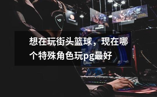 想在玩街头篮球,现在哪个特殊角色玩pg最好-第1张-游戏信息-龙启网
