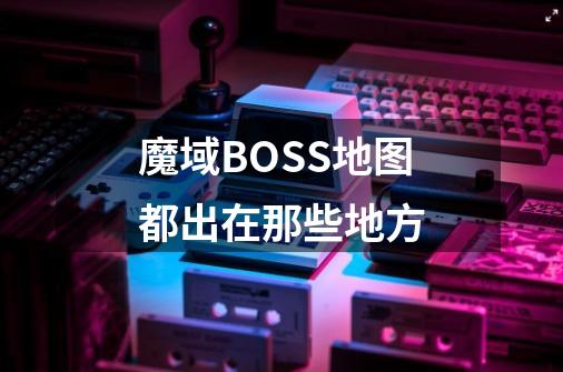 魔域BOSS地图都出在那些地方-第1张-游戏信息-龙启网