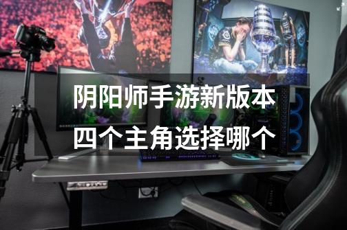阴阳师手游新版本四个主角选择哪个-第1张-游戏信息-龙启网