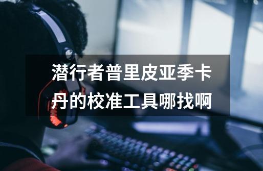 潜行者普里皮亚季卡丹的校准工具哪找啊-第1张-游戏信息-龙启网
