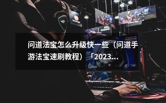 问道法宝怎么升级快一些(问道手游法宝速刷教程)「2023推荐」-第1张-游戏信息-龙启网