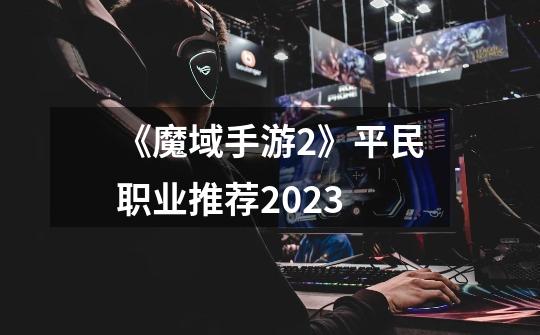 《魔域手游2》平民职业推荐2023-第1张-游戏信息-龙启网