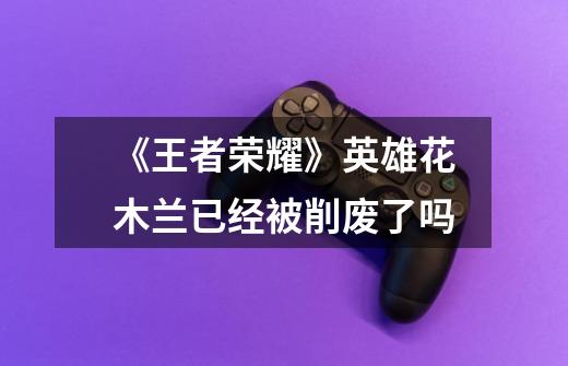 《王者荣耀》英雄花木兰已经被削废了吗-第1张-游戏信息-龙启网