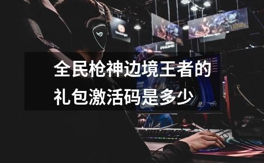 全民枪神边境王者的礼包激活码是多少-第1张-游戏信息-龙启网