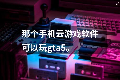 那个手机云游戏软件可以玩gta5。-第1张-游戏信息-龙启网