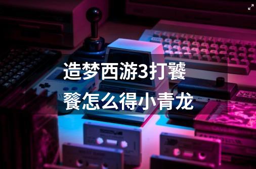 造梦西游3打饕餮怎么得小青龙-第1张-游戏信息-龙启网