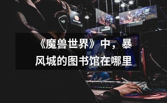 《魔兽世界》中，暴风城的图书馆在哪里-第1张-游戏信息-龙启网
