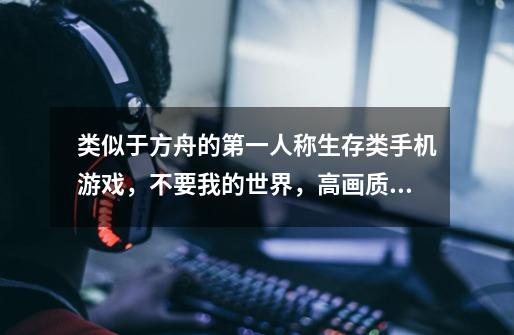 类似于方舟的第一人称生存类手机游戏，不要我的世界，高画质的谢谢。-第1张-游戏信息-龙启网