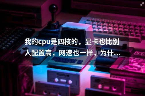 我的cpu是四核的,显卡也比别人配置高,网速也一样,为什么电脑运行起来比双核的慢很多-第1张-游戏信息-龙启网