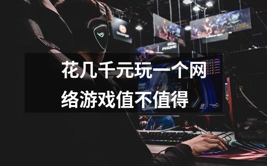 花几千元玩一个网络游戏值不值得-第1张-游戏信息-龙启网