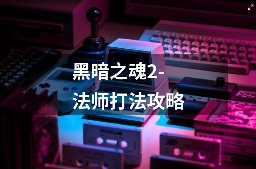 黑暗之魂2-法师打法攻略-第1张-游戏信息-龙启网