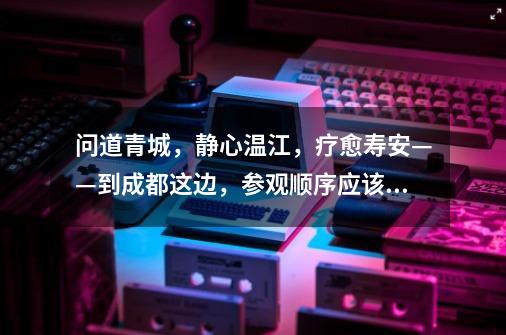 问道青城,静心温江,疗愈寿安——到成都这边,参观顺序应该是怎么样的-第1张-游戏信息-龙启网