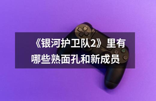 《银河护卫队2》里有哪些熟面孔和新成员-第1张-游戏信息-龙启网