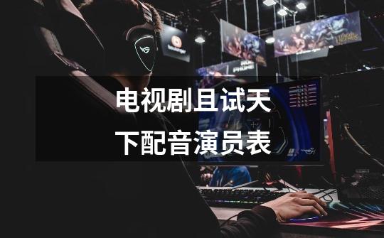 电视剧且试天下配音演员表-第1张-游戏信息-龙启网
