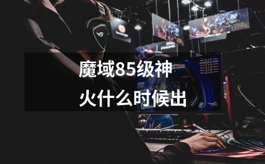 魔域85级神火什么时候出-第1张-游戏信息-龙启网