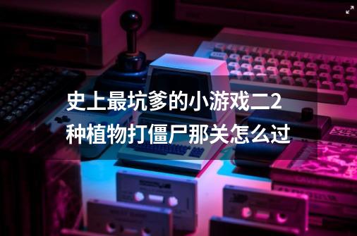 史上最坑爹的小游戏二2种植物打僵尸那关怎么过-第1张-游戏信息-龙启网