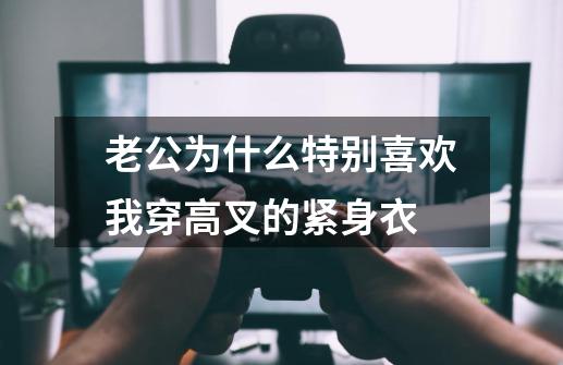 老公为什么特别喜欢我穿高叉的紧身衣-第1张-游戏信息-龙启网