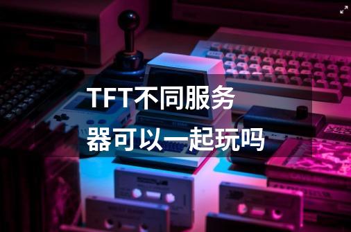 TFT不同服务器可以一起玩吗-第1张-游戏信息-龙启网