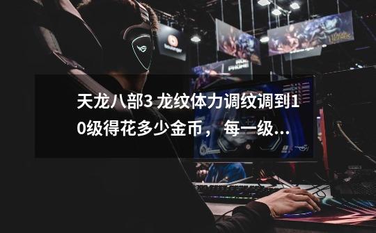 天龙八部3 龙纹体力调纹调到10级得花多少金币, 每一级化多少-第1张-游戏信息-龙启网
