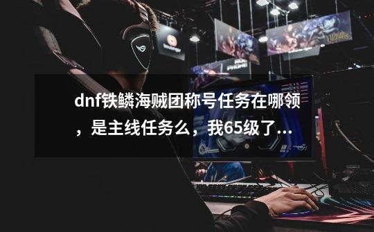 dnf铁鳞海贼团称号任务在哪领，是主线任务么，我65级了，怎么没看到-第1张-游戏信息-龙启网