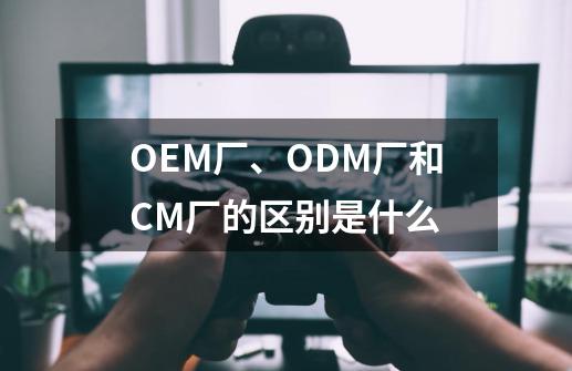 OEM厂、ODM厂和CM厂的区别是什么-第1张-游戏信息-龙启网