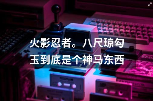 火影忍者。八尺琼勾玉到底是个神马东西-第1张-游戏信息-龙启网