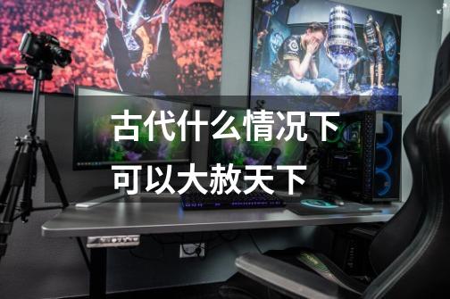 古代什么情况下可以大赦天下-第1张-游戏信息-龙启网