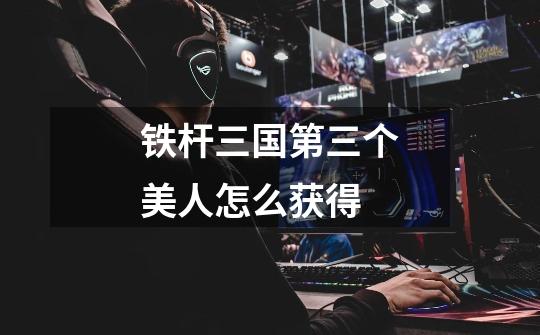 铁杆三国第三个美人怎么获得-第1张-游戏信息-龙启网