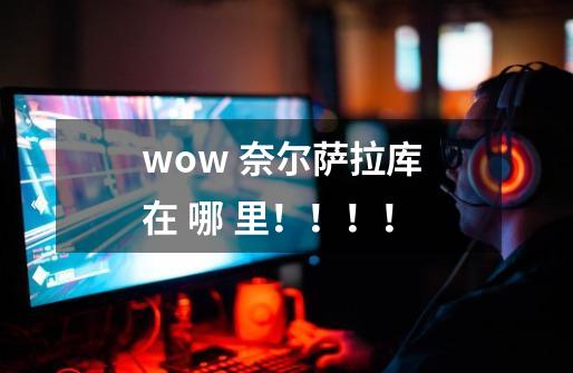 wow 奈尔萨拉库 在 哪 里！！！！-第1张-游戏信息-龙启网