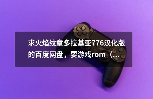 求火焰纹章多拉基亚776汉化版的百度网盘,要游戏rom(zip格式),不要apk-第1张-游戏信息-龙启网