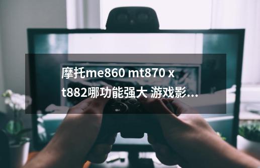 摩托me860 mt870 xt882哪功能强大 游戏影音较强 哪个比较值得买-第1张-游戏信息-龙启网