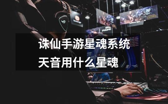 诛仙手游星魂系统天音用什么星魂-第1张-游戏信息-龙启网