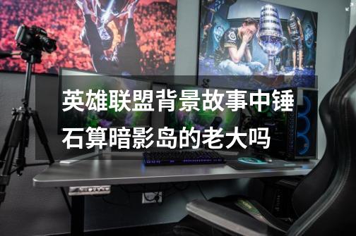 英雄联盟背景故事中锤石算暗影岛的老大吗-第1张-游戏信息-龙启网