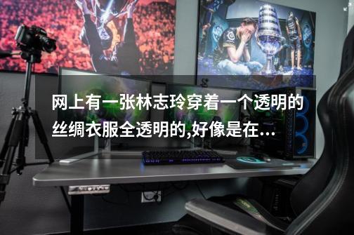 网上有一张林志玲穿着一个透明的丝绸衣服全透明的,好像是在参加一个...-第1张-游戏信息-龙启网