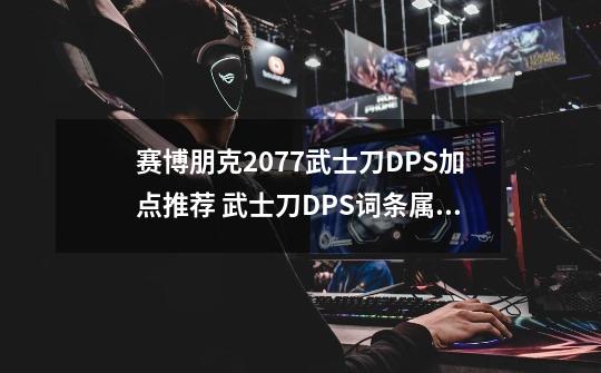 赛博朋克2077武士刀DPS加点推荐 武士刀DPS词条属性专长详解-新手攻略-安族网-第1张-游戏信息-龙启网