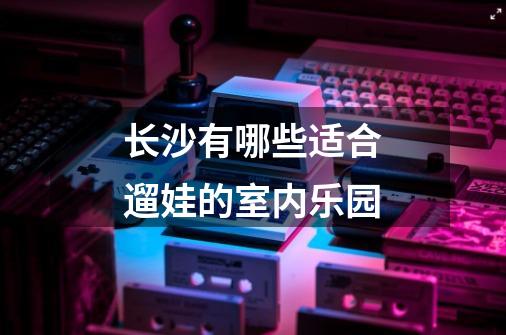 长沙有哪些适合遛娃的室内乐园-第1张-游戏信息-龙启网