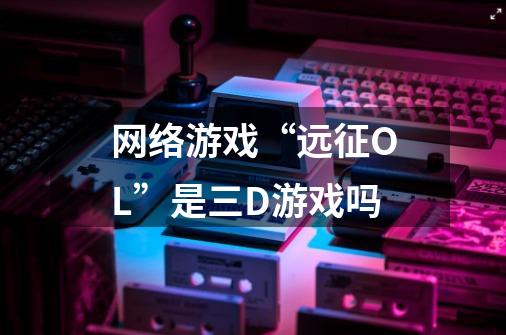 网络游戏“远征OL”是三D游戏吗-第1张-游戏信息-龙启网
