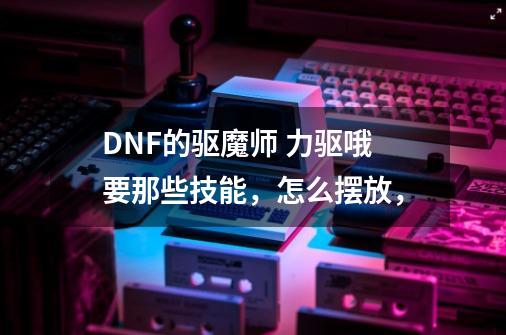 DNF的驱魔师 力驱哦要那些技能，怎么摆放，-第1张-游戏信息-龙启网