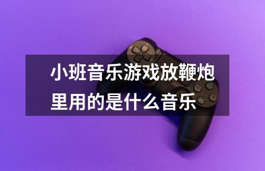 小班音乐游戏放鞭炮里用的是什么音乐-第1张-游戏信息-龙启网