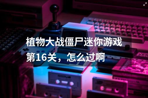 植物大战僵尸迷你游戏第16关，怎么过啊-第1张-游戏信息-龙启网