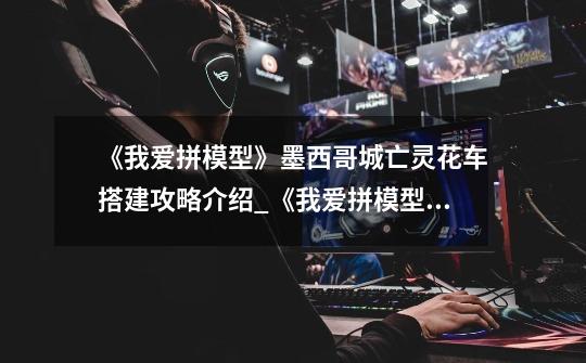 《我爱拼模型》墨西哥城亡灵花车搭建攻略介绍_《我爱拼模型》墨西哥城亡灵花车搭建攻略是什么-第1张-游戏信息-龙启网