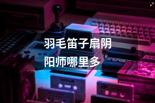 羽毛笛子扇阴阳师哪里多-第1张-游戏信息-龙启网