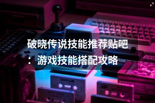破晓传说技能推荐贴吧:游戏技能搭配攻略-第1张-游戏信息-龙启网