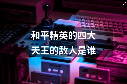 和平精英的四大天王的敌人是谁-第1张-游戏信息-龙启网
